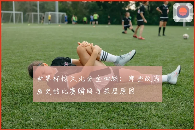 世界杯惊天比分全回顾：那些改写历史的比赛瞬间与深层原因