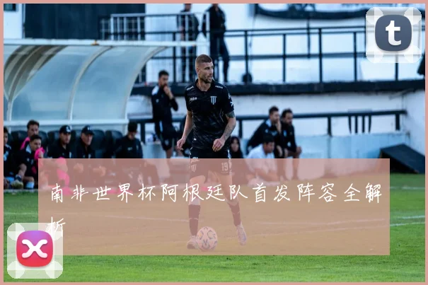 南非世界杯阿根廷队首发阵容全解析