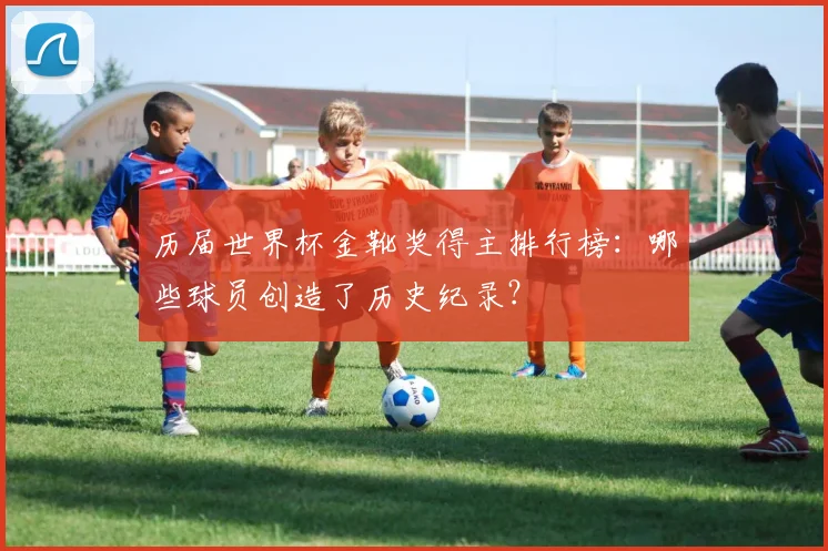 历届世界杯金靴奖得主排行榜：哪些球员创造了历史纪录？
