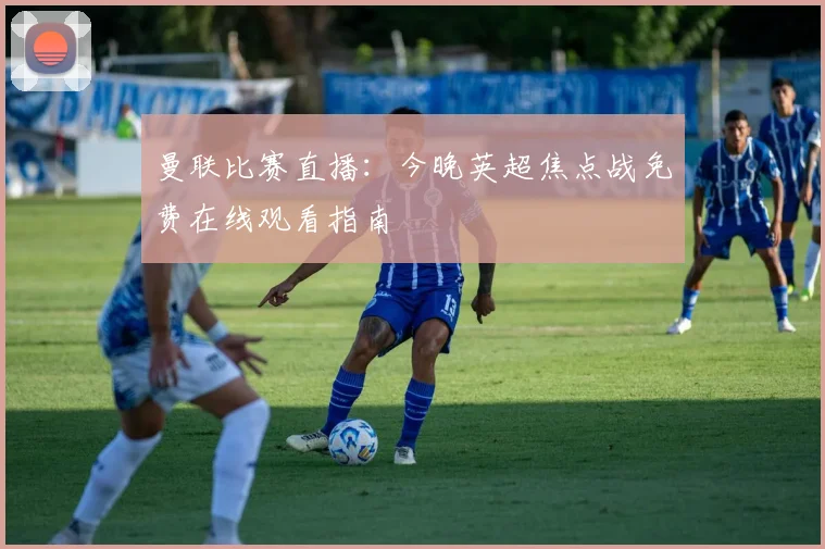 曼联比赛直播：今晚英超焦点战免费在线观看指南