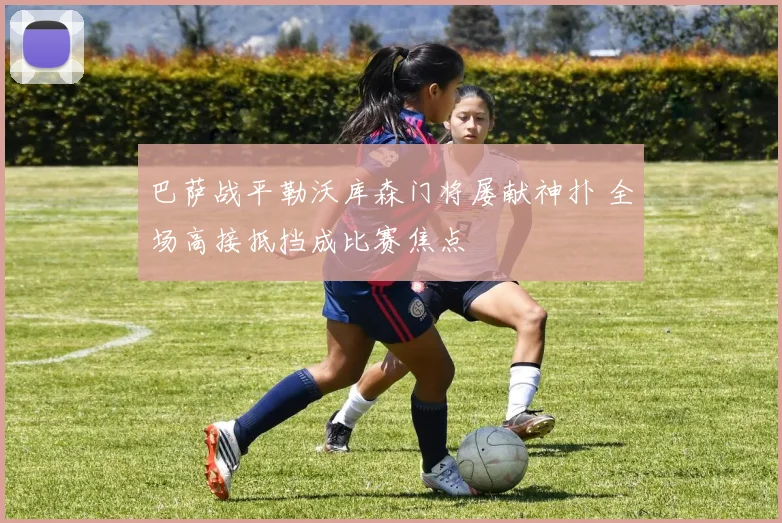 巴萨战平勒沃库森门将屡献神扑 全场高接抵挡成比赛焦点