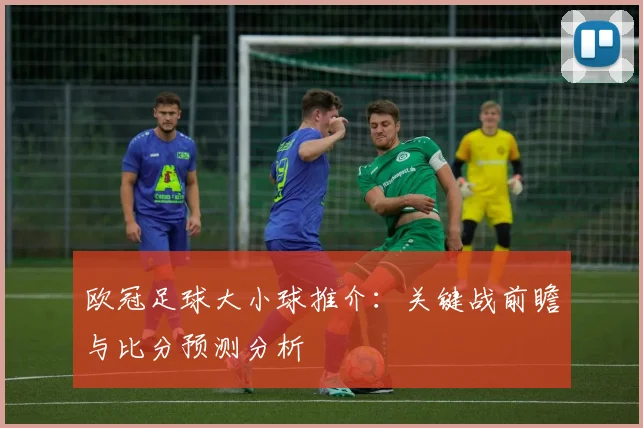欧冠足球大小球推介：关键战前瞻与比分预测分析