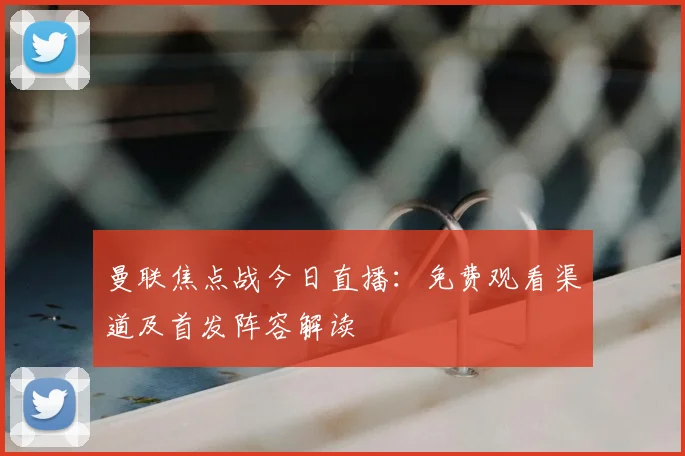 曼联焦点战今日直播：免费观看渠道及首发阵容解读