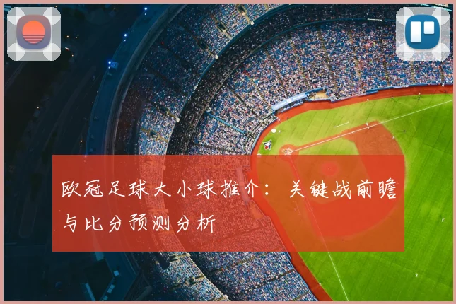欧冠足球大小球推介：关键战前瞻与比分预测分析