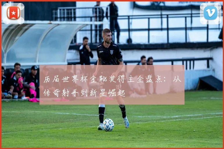 历届世界杯金靴奖得主全盘点：从传奇射手到新星崛起