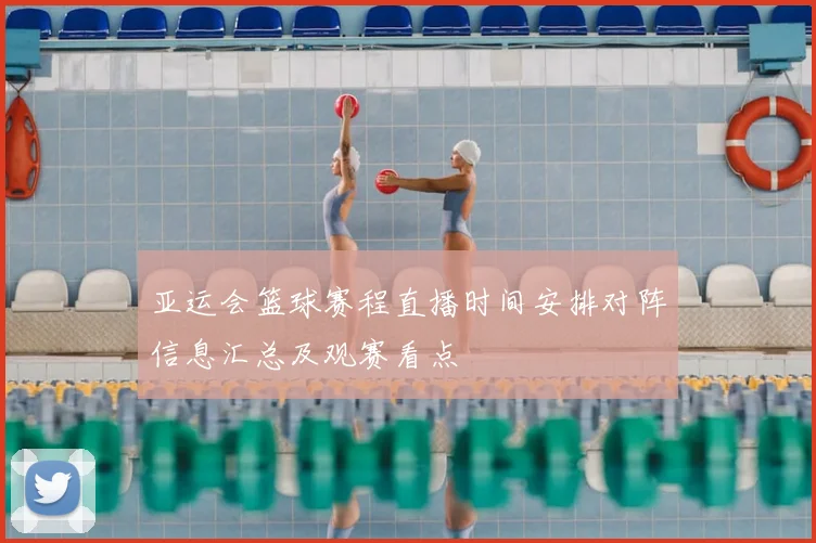 亚运会篮球赛程直播时间安排对阵信息汇总及观赛看点