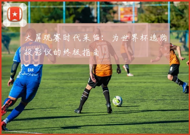 大屏观赛时代来临：为世界杯选购投影仪的终极指南