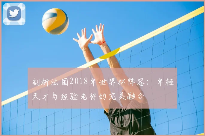 剖析法国2018年世界杯阵容：年轻天才与经验老将的完美融合