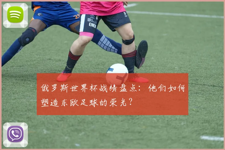 俄罗斯世界杯战绩盘点：他们如何塑造东欧足球的荣光？