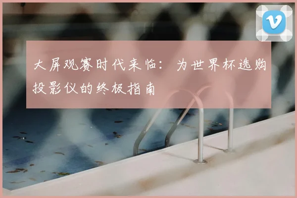 大屏观赛时代来临：为世界杯选购投影仪的终极指南